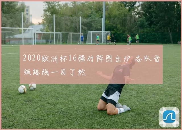 2020欧洲杯16强对阵图出炉 各队晋级路线一目了然
