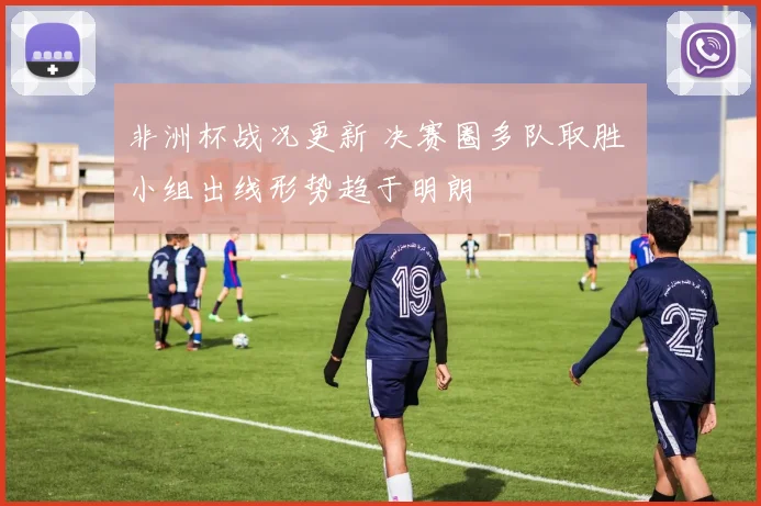非洲杯战况更新 决赛圈多队取胜 小组出线形势趋于明朗