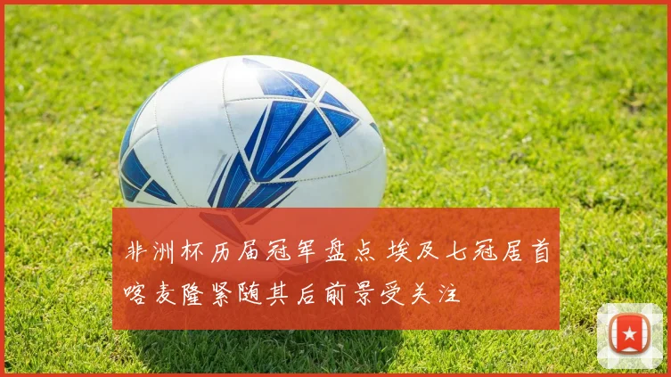 非洲杯历届冠军盘点 埃及七冠居首喀麦隆紧随其后前景受关注