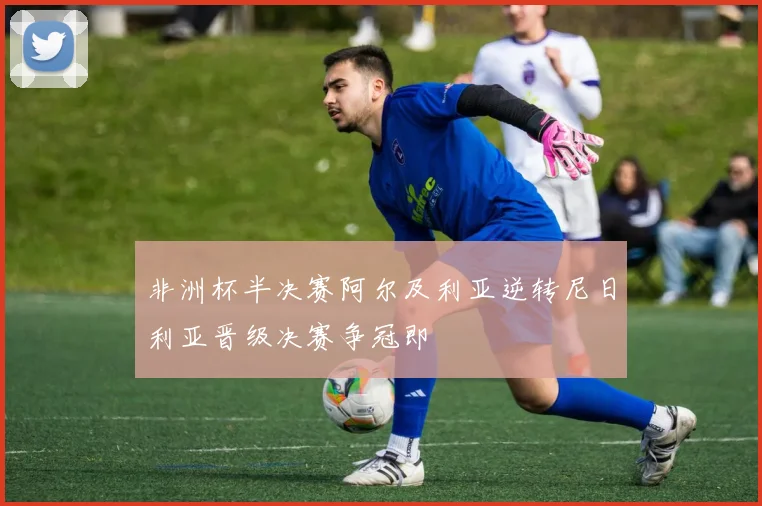 非洲杯半决赛阿尔及利亚逆转尼日利亚晋级决赛争冠即