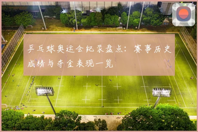 乒乓球奥运会纪录盘点:赛事历史成绩与夺金表现一览