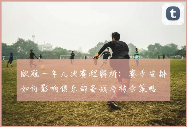 欧冠一年几次赛程解析：赛季安排如何影响俱乐部备战与转会策略