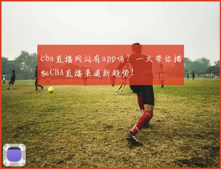 cba直播网站有app吗？一文带你揭秘CBA直播渠道新趋势！