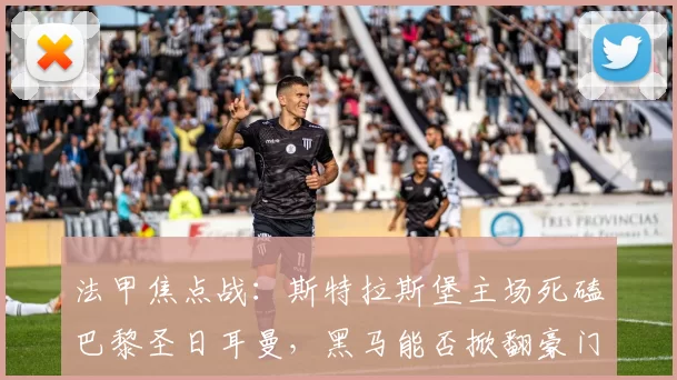 法甲焦点战：斯特拉斯堡主场死磕巴黎圣日耳曼，黑马能否掀翻豪门？_能力_进球_客场