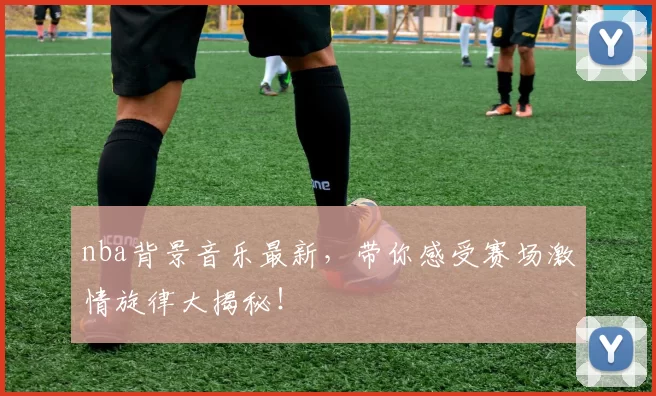 nba背景音乐最新，带你感受赛场激情旋律大揭秘！