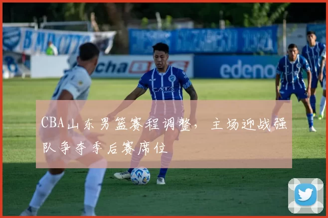 CBA山东男篮赛程调整，主场迎战强队争夺季后赛席位