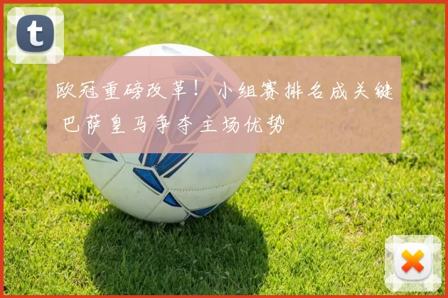 欧冠重磅改革！小组赛排名成关键 巴萨皇马争夺主场优势