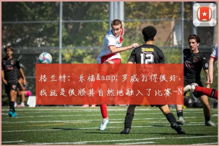 格兰特：乐福&罗威打得很好，我就是很顺其自然地融入了比赛-NBA新闻