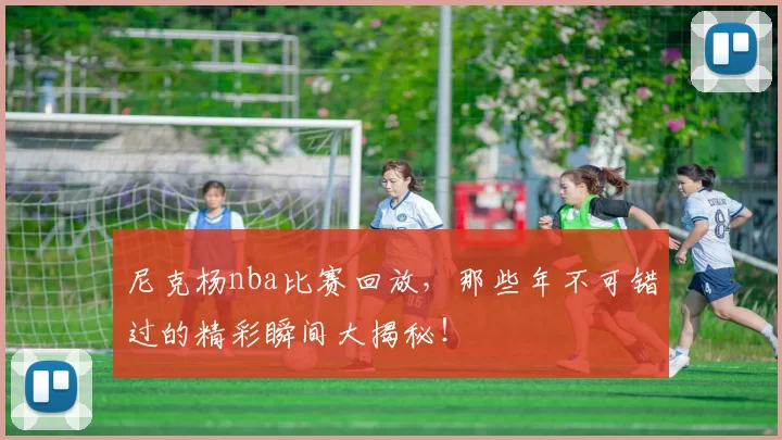 尼克杨nba比赛回放，那些年不可错过的精彩瞬间大揭秘！
