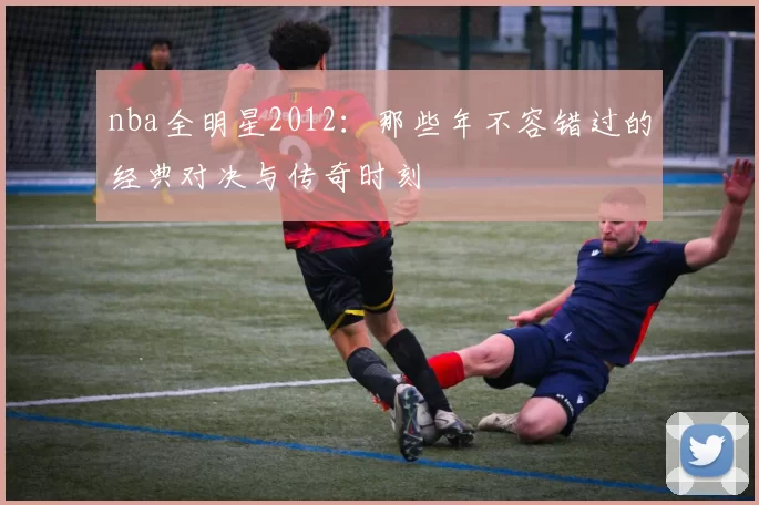nba全明星2012：那些年不容错过的经典对决与传奇时刻