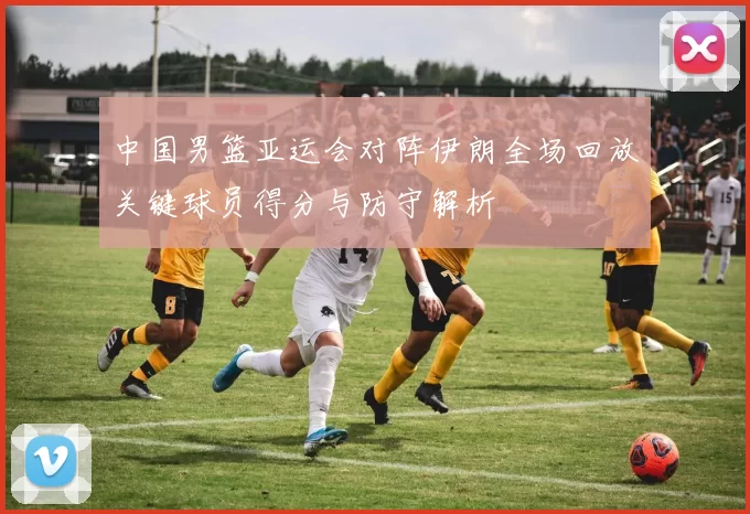 中国男篮亚运会对阵伊朗全场回放关键球员得分与防守解析