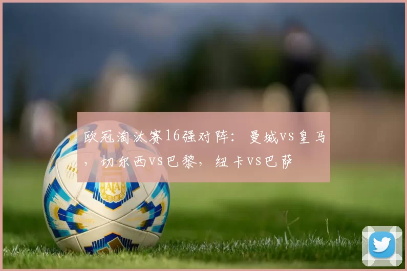 欧冠淘汰赛16强对阵：曼城vs皇马，切尔西vs巴黎，纽卡vs巴萨