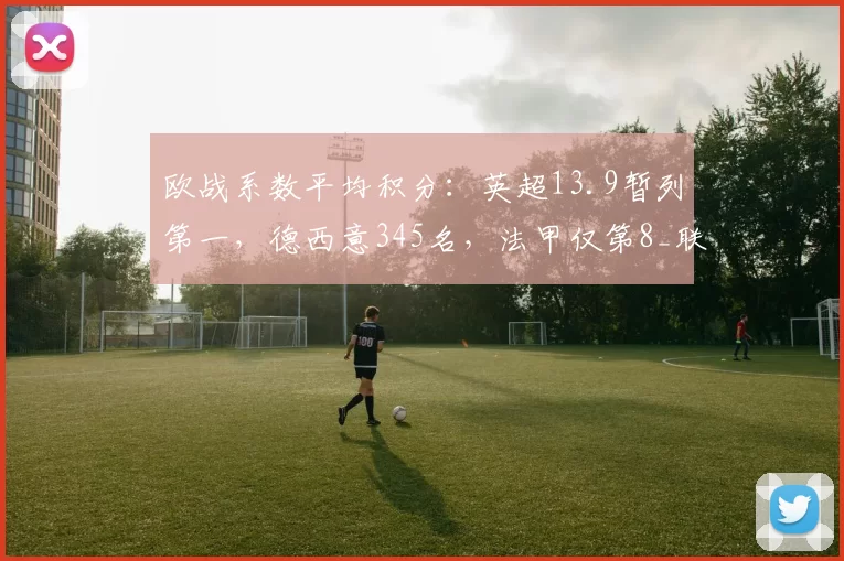 欧战系数平均积分：英超13.9暂列第一，德西意345名，法甲仅第8_联赛_比赛_排名