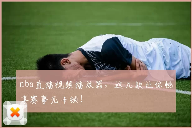 nba直播视频播放器，这几款让你畅享赛事无卡顿！