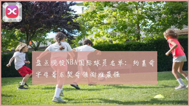 盘点现役NBA国际球员名单：约基奇字母哥东契奇领衔谁最强