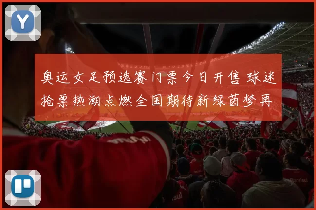 奥运女足预选赛门票今日开售 球迷抢票热潮点燃全国期待新绿茵梦再