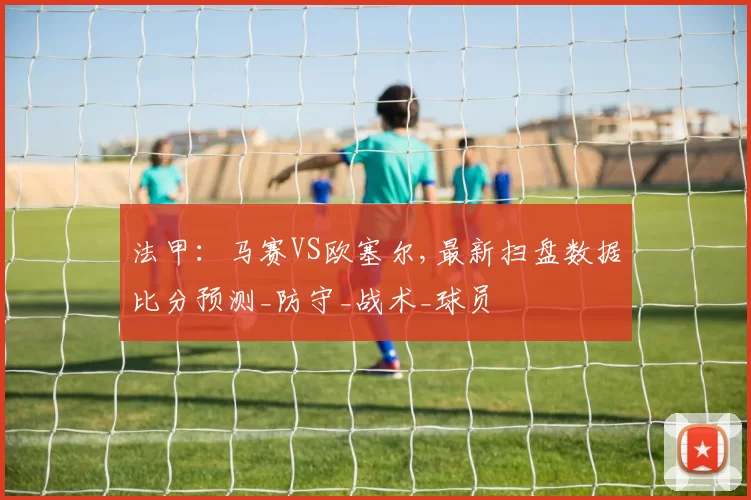 法甲：马赛VS欧塞尔,最新扫盘数据比分预测_防守_战术_球员