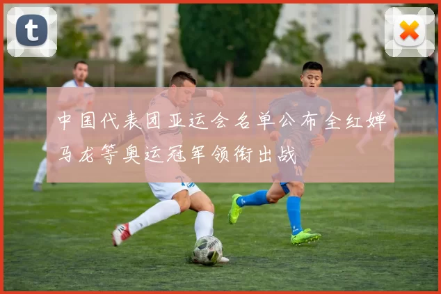 中国代表团亚运会名单公布全红婵马龙等奥运冠军领衔出战