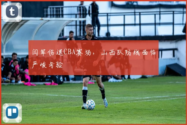 闫军伤退CBA赛场，山西队防线面临严峻考验