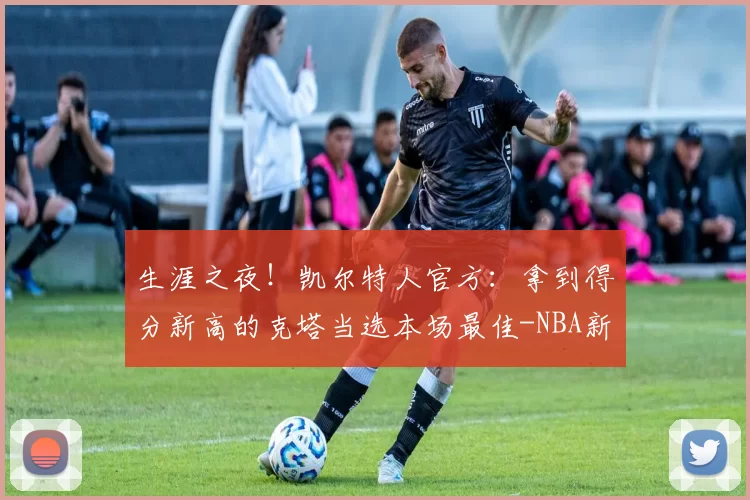 生涯之夜！凯尔特人官方：拿到得分新高的克塔当选本场最佳-NBA新闻