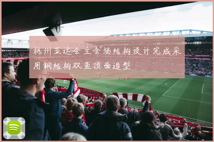 杭州亚运会主会场结构设计完成采用钢结构双鱼顶面造型