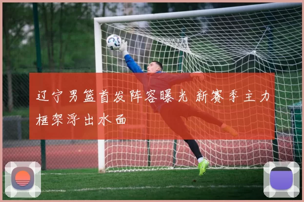 辽宁男篮首发阵容曝光 新赛季主力框架浮出水面