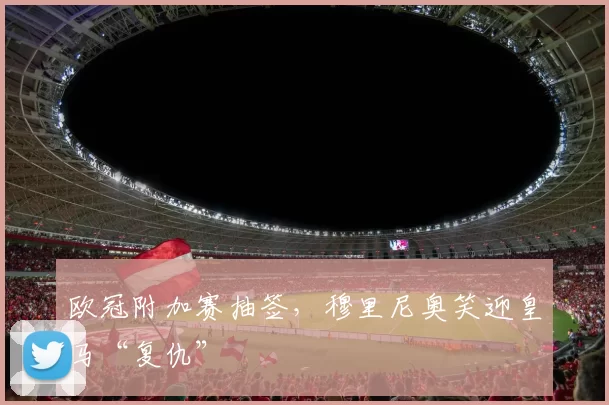 欧冠附加赛抽签，穆里尼奥笑迎皇马“复仇”