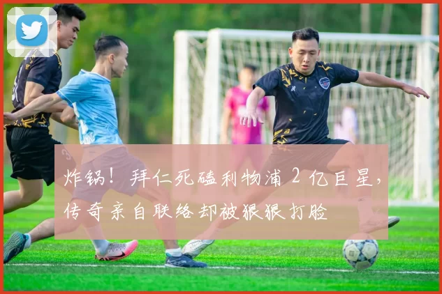 炸锅！拜仁死磕利物浦 2 亿巨星，传奇亲自联络却被狠狠打脸