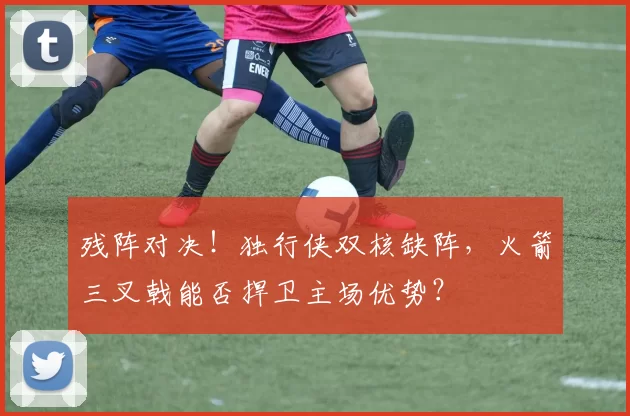 残阵对决！独行侠双核缺阵，火箭三叉戟能否捍卫主场优势？