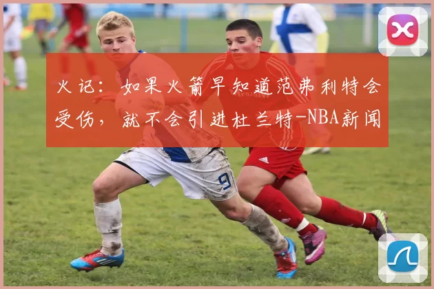 火记：如果火箭早知道范弗利特会受伤，就不会引进杜兰特-NBA新闻