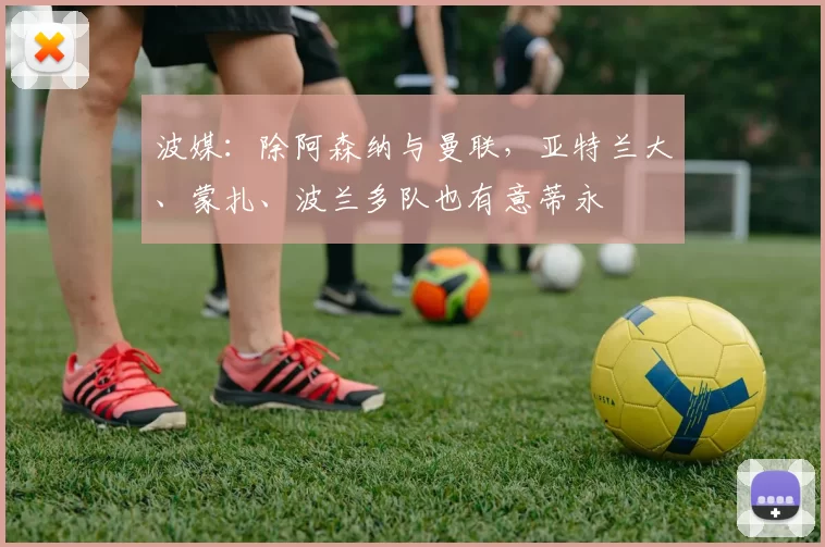 波媒：除阿森纳与曼联，亚特兰大、蒙扎、波兰多队也有意蒂永