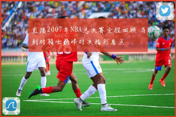 直播2007年NBA总决赛全程回顾 马刺对骑士巅峰对决精彩看点