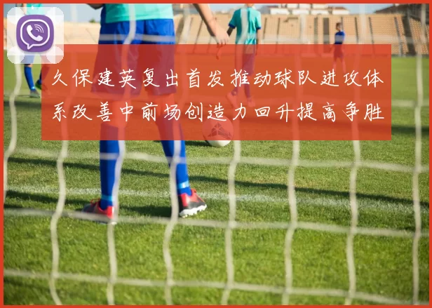 久保建英复出首发推动球队进攻体系改善中前场创造力回升提高争胜概率