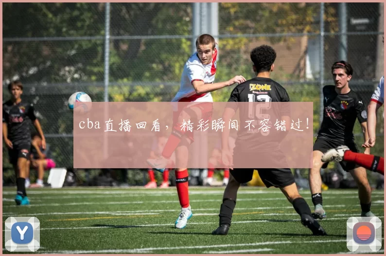cba直播回看，精彩瞬间不容错过！