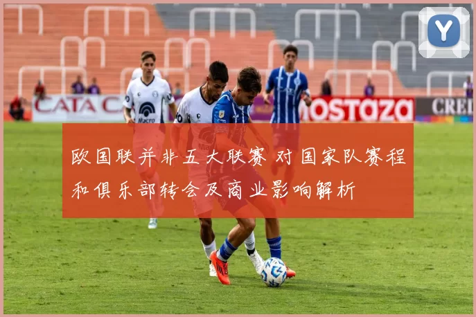 欧国联并非五大联赛 对国家队赛程和俱乐部转会及商业影响解析