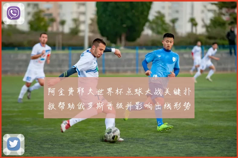 阿金费耶夫世界杯点球大战关键扑救帮助俄罗斯晋级并影响出线形势
