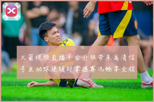 火箭视频直播平台升级带来高清信号互动球迷随时掌握赛况畅享全程