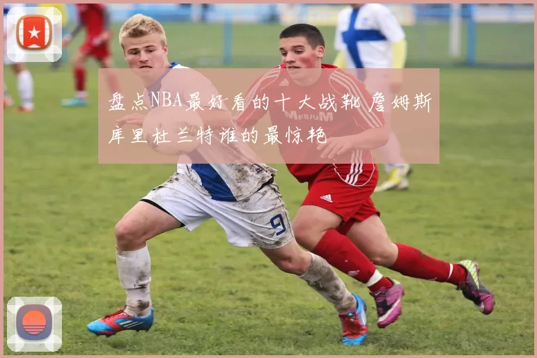 盘点NBA最好看的十大战靴 詹姆斯库里杜兰特谁的最惊艳