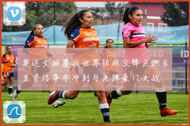 奥运女排鏖战世界劲旅交锋点燃东京资格争夺冲刺与老牌豪门决战