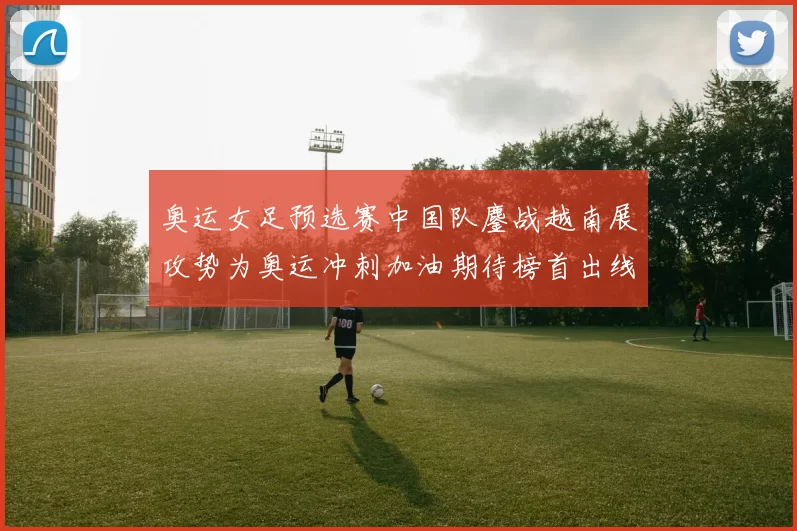 奥运女足预选赛中国队鏖战越南展攻势为奥运冲刺加油期待榜首出线