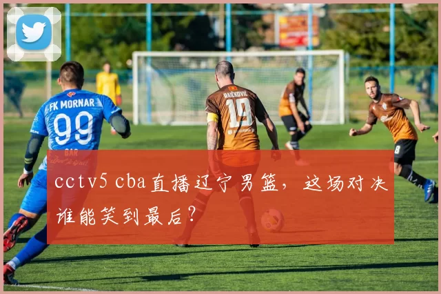 cctv5 cba直播辽宁男篮，这场对决谁能笑到最后？