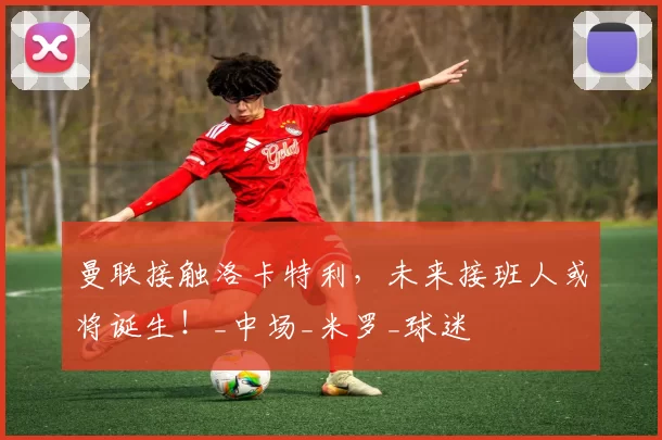 曼联接触洛卡特利，未来接班人或将诞生！_中场_米罗_球迷