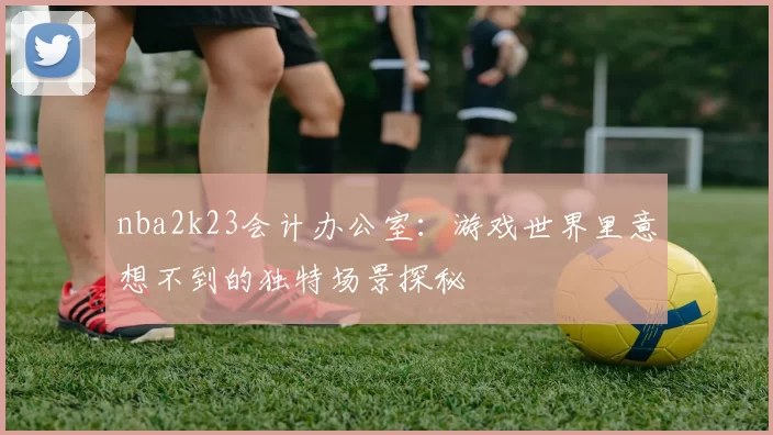 nba2k23会计办公室：游戏世界里意想不到的独特场景探秘