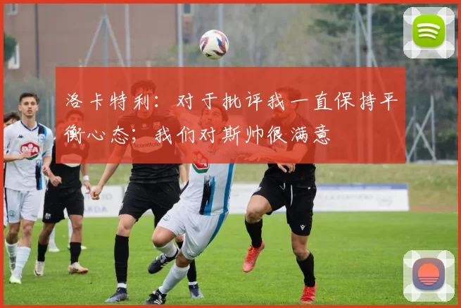 洛卡特利：对于批评我一直保持平衡心态；我们对斯帅很满意