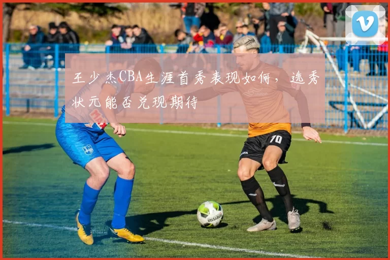 王少杰CBA生涯首秀表现如何，选秀状元能否兑现期待